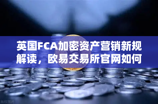 英国FCA加密资产营销新规解读，欧易交易所官网如何应对合规挑战？