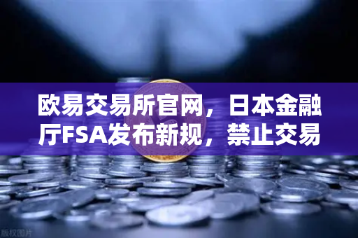 欧易交易所官网，日本金融厅FSA发布新规，禁止交易所提供高杠杆合约