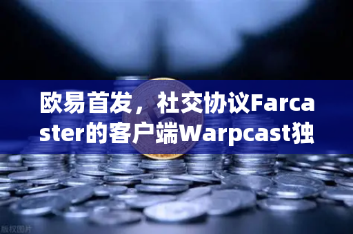 欧易首发，社交协议Farcaster的客户端Warpcast独家上线—Web3社交新纪元的入场券