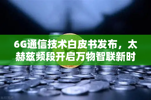 6G通信技术白皮书发布，太赫兹频段开启万物智联新时代