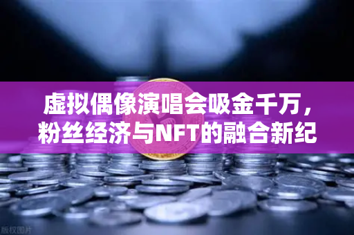 虚拟偶像演唱会吸金千万，粉丝经济与NFT的融合新纪元-第1张图片-欧易交易所