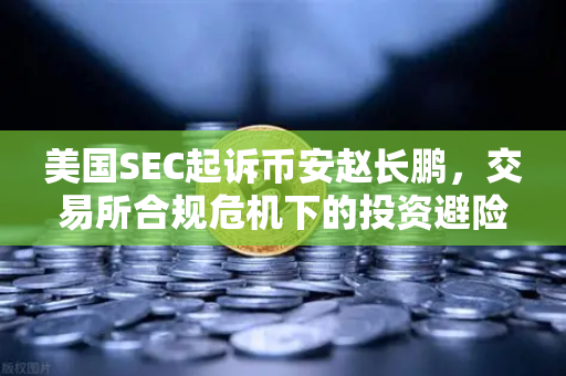 美国SEC起诉币安赵长鹏，交易所合规危机下的投资避险指南-第1张图片-欧易交易所