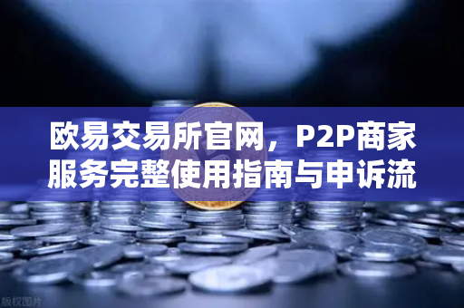 欧易交易所官网，P2P商家服务完整使用指南与申诉流程详解