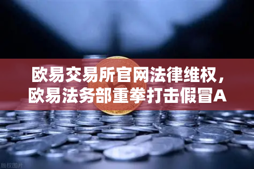 欧易交易所官网法律维权，欧易法务部重拳打击假冒APP与虚假宣传