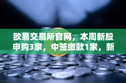 欧易交易所官网，本周新股申购3家，中签缴款1家，新股上市1家，投资机会全面解读