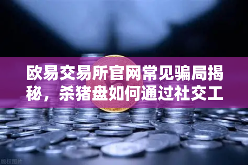 欧易交易所官网常见骗局揭秘，杀猪盘如何通过社交工程获取信任