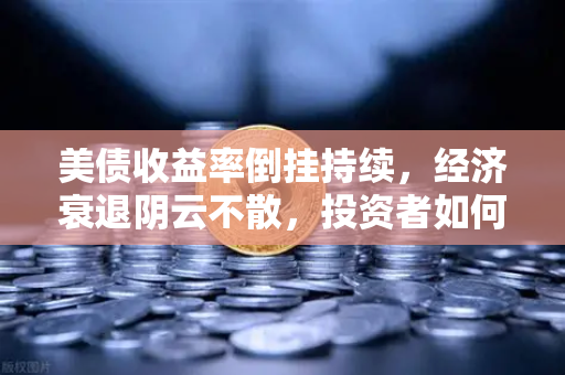 美债收益率倒挂持续，经济衰退阴云不散，投资者如何应对？