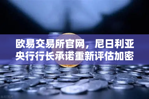 欧易交易所官网，尼日利亚央行行长承诺重新评估加密货币立场，市场迎政策转机